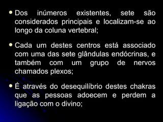    Dos inúmeros existentes, sete são
    considerados principais e localizam-se ao
    longo da coluna vertebral;
   Cada um destes centros está associado
    com uma das sete glândulas endócrinas, e
    também com um grupo de nervos
    chamados plexos;
   É através do desequilíbrio destes chakras
    que as pessoas adoecem e perdem a
    ligação com o divino;
 