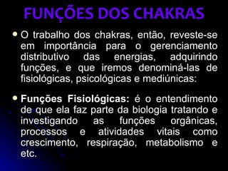 FUNÇÕES DOS CHAKRAS
   O trabalho dos chakras, então, reveste-se
    em importância para o gerenciamento
    distributivo das energias, adquirindo
    funções, e que iremos denominá-las de
    fisiológicas, psicológicas e mediúnicas:
   Funções Fisiológicas: é o entendimento
    de que ela faz parte da biologia tratando e
    investigando   as    funções     orgânicas,
    processos e atividades vitais como
    crescimento, respiração, metabolismo e
    etc.
 