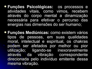    Funções Psicológicas: os processos e
    atividades vitais, como vimos, recebem
    através do corpo mental a dinamização
    necessária para efetivar o percurso das
    energias nas dimensões do ser humano;
   Funções Mediúnicas: como existem vários
    tipos de pessoas, em suas qualidades
    moral, intelectual e espiritual, os chakras
    podem ser afetados por melhor ou pior
    utilização;   ligando-se    inexoravelmente
    através da vibração correspondente
    direcionada pelo indivíduo emitente dessa
    mesma vibração.
 