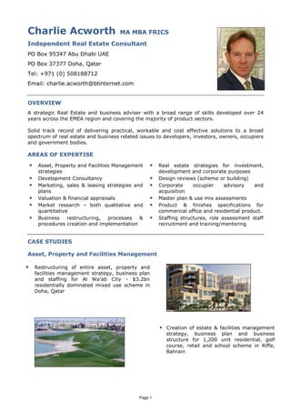 Charlie Acworth                          MA MBA FRICS
Independent Real Estate Consultant
PO Box 95347 Abu Dhabi UAE
PO Box 37377 Doha, Qatar
Tel: +971 (0) 508188712
Email: charlie.acworth@btinternet.com


OVERVIEW
A strategic Real Estate and business adviser with a broad range of skills developed over 24
years across the EMEA region and covering the majority of product sectors.

Solid track record of delivering practical, workable and cost effective solutions to a broad
spectrum of real estate and business related issues to developers, investors, owners, occupiers
and government bodies.

AREAS OF EXPERTISE
    •    Asset, Property and Facilities Management   •   Real estate strategies for investment,
         strategies                                      development and corporate purposes
    •    Development Consultancy                     •   Design reviews (scheme or building)
    •    Marketing, sales & leasing strategies and   •   Corporate     occupier     advisory    and
         plans                                           acquisition
    •    Valuation & financial appraisals            •   Master plan & use mix assessments
    •    Market research – both qualitative and      •   Product & finishes specifications for
         quantitative                                    commercial office and residential product.
    •    Business    restructuring,   processes  &   •   Staffing structures, role assessment staff
         procedures creation and implementation          recruitment and training/mentoring


CASE STUDIES

Asset, Property and Facilities Management

•       Restructuring of entire asset, property and
        facilities management strategy, business plan
        and staffing for Al Wa’ab City - $3.2bn
        residentially dominated mixed use scheme in
        Doha, Qatar




                                                         • Creation of estate & facilities management
                                                            strategy, business plan and business
                                                            structure for 1,200 unit residential, golf
                                                            course, retail and school scheme in Riffa,
                                                            Bahrain




                                                Page 1
 