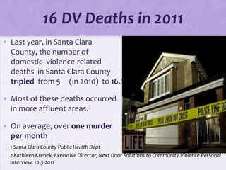 16 DV Deaths in 2011
• Last year, in Santa Clara
  County, the number of
  domestic- violence-related
  deaths in Santa Clara County
  tripled from 5 (in 2010) to 16.1

• Most of these deaths occurred
  in more affluent areas.2

• On average, over one murder
  per month
  1 Santa Clara County Public Health Dept
  2 Kathleen Krenek, Executive Director, Next Door Solutions to Community Violence.Personal
  Interview, 10-3-2011
 