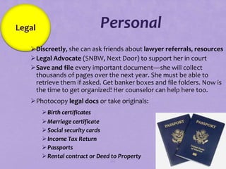 Legal                        Personal
   Discreetly, she can ask friends about lawyer referrals, resources
   Legal Advocate (SNBW, Next Door) to support her in court
   Save and file every important document—she will collect
    thousands of pages over the next year. She must be able to
    retrieve them if asked. Get banker boxes and file folders. Now is
    the time to get organized! Her counselor can help here too.
   Photocopy legal docs or take originals:
         Birth certificates
         Marriage certificate
         Social security cards
         Income Tax Return
         Passports
         Rental contract or Deed to Property
                                 102
 