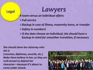 Legal                          Lawyers
             A team versus an individual offers:
              Full service
              Backup in case of illness, maternity leave, or transfer
              Safety in numbers!
              If she does choose an individual, she should have a
                backup in mind for smoother transition, if necessary


She should show her attorney who
 she is
 (resumes, diplomas, awards, etc.)
 Make them believe in her, so they are
 well-armed to defend her
 character—because it’s about to
                                     104
 come under attack.
 