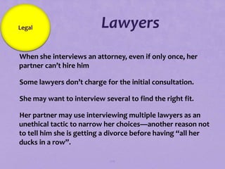 Legal                     Lawyers
When she interviews an attorney, even if only once, her
 partner can’t hire him

Some lawyers don’t charge for the initial consultation.

She may want to interview several to find the right fit.

Her partner may use interviewing multiple lawyers as an
 unethical tactic to narrow her choices—another reason not
 to tell him she is getting a divorce before having “all her
 ducks in a row”.

                              106
 