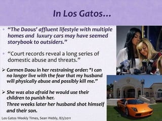 In Los Gatos…
• “The Daous' affluent lifestyle with multiple
  homes and luxury cars may have seemed
  storybook to outsiders.”

• “Court records reveal a long series of
  domestic abuse and threats.”
 Carmen Daou in her restraining order: "I can
  no longer live with the fear that my husband
  will physically abuse and possibly kill me.”

 She was also afraid he would use their
  children to punish her.
  Three weeks later her husband shot himself
  and their son.
Los Gatos Weekly Times, Sean Webly, 8/5/2011
 