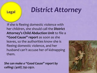 Legal            District Attorney
If she is fleeing domestic violence with
 her children, she should call the District
 Attorney’s Child Abduction Unit to file a
 “Good Cause” report as soon as she
 leaves, so the authorities know she is
 fleeing domestic violence, and her
 husband can’t accuse her of kidnapping
 them.

She can make a “Good Cause” report by
calling: (408) 792-2921.
                              110
 