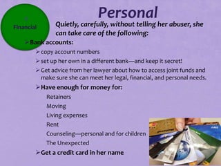 4                           Personal
Financial        Quietly, carefully, without telling her abuser, she
                 can take care of the following:
    Bank accounts:
         copy account numbers
         set up her own in a different bank—and keep it secret!
         Get advice from her lawyer about how to access joint funds and
          make sure she can meet her legal, financial, and personal needs.
        Have enough for money for:
             Retainers
             Moving
             Living expenses
             Rent
             Counseling—personal and for children
             The Unexpected
        Get a credit card in her name
                                    112
 