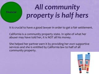 Financial
                  All community
                property is half hers
It is crucial to have a good lawyer in order to get a fair settlement.

California is a community property state. In spite of what her
 abuser may have told her, it is NOT all his money.

She helped her partner earn it by providing her own supportive
 services and she is entitled by California law to half of all
 community property.




                                  117
 