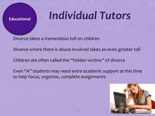 Educational        Individual Tutors
Divorce takes a tremendous toll on children

Divorce where there is abuse involved takes an even greater toll

Children are often called the “hidden victims” of divorce

Even “A” students may need extra academic support at this time
 to help focus, organize, complete assignments




                                 124
 