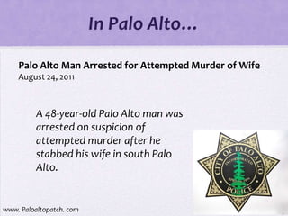 In Palo Alto…

    Palo Alto Man Arrested for Attempted Murder of Wife
    August 24, 2011



          A 48-year-old Palo Alto man was
          arrested on suspicion of
          attempted murder after he
          stabbed his wife in south Palo
          Alto.


www. Paloaltopatch. com
 
