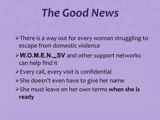 The Good News
There is a way out for every woman struggling to
 escape from domestic violence
W.O.M.E.N.~SV and other support networks
 can help find it
Every call, every visit is confidential
She doesn’t even have to give her name
She must leave on her own terms when she is
 ready

                       130
 