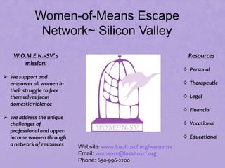 Women-of-Means Escape
             Network~ Silicon Valley
    W.O.M.E.N.~SV’ s                                                Resources
       mission:
                                                                   Personal
 We support and
  empower all women in                                             Therapeutic
  their struggle to free
  themselves from                                                  Legal
  domestic violence
                                                                   Financial
 We address the unique
  challenges of                                                    Vocational
  professional and upper-
  income women through                                             Educational
  a network of resources    Website: www.losaltoscf.org/womensv
                            Email: womensv@losaltoscf.org
                            Phone: 650-996-2200
                                        135
 