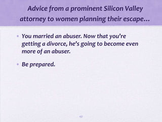 Advice from a prominent Silicon Valley
 attorney to women planning their escape…

• You married an abuser. Now that you’re
  getting a divorce, he’s going to become even
  more of an abuser.

• Be prepared.




                       137
 