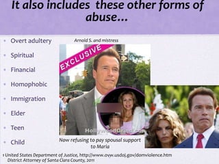 It also includes these other forms of
                   abuse…
• Overt adultery                 Arnold S. and mistress


• Spiritual

• Financial

• Homophobic

• Immigration

• Elder

• Teen

• Child                   Now refusing to pay spousal support
                                       to Maria
1 United States Department of Justice, http://www.ovw.usdoj.gov/domviolence.htm
                                                   17
   District Attorney of Santa Clara County, 2011
 