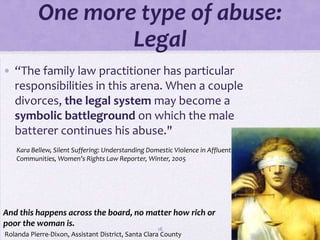 One more type of abuse:
                   Legal
• “The family law practitioner has particular
  responsibilities in this arena. When a couple
  divorces, the legal system may become a
  symbolic battleground on which the male
  batterer continues his abuse."
    Kara Bellew, Silent Suffering: Understanding Domestic Violence in Affluent
    Communities, Women’s Rights Law Reporter, Winter, 2005




And this happens across the board, no matter how rich or
poor the woman is.
                                                    18
Rolanda Pierre-Dixon, Assistant District, Santa Clara County
 