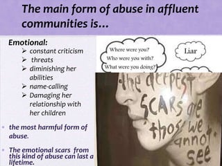 The main form of abuse in affluent
      communities is…
  Emotional:
       constant criticism
       threats
       diminishing her
        abilities
       name-calling
       Damaging her
        relationship with
        her children
• the most harmful form of
  abuse.
• The emotional scars from
  this kind of abuse can last a
  lifetime.
 