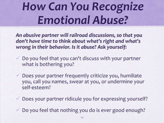 How Can You Recognize
    Emotional Abuse?
An abusive partner will railroad discussions, so that you
don't have time to think about what's right and what's
wrong in their behavior. Is it abuse? Ask yourself:

 Do you feel that you can't discuss with your partner
  what is bothering you?

 Does your partner frequently criticize you, humiliate
  you, call you names, swear at you, or undermine your
  self-esteem?

 Does your partner ridicule you for expressing yourself?

 Do you feel that nothing you do is ever good enough?
                             20
 