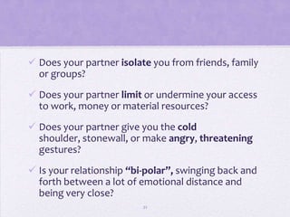  Does your partner isolate you from friends, family
  or groups?

 Does your partner limit or undermine your access
  to work, money or material resources?
 Does your partner give you the cold
  shoulder, stonewall, or make angry, threatening
  gestures?
 Is your relationship “bi-polar”, swinging back and
  forth between a lot of emotional distance and
  being very close?
                          21
 