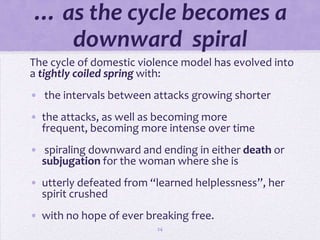 … as the cycle becomes a
   downward spiral
The cycle of domestic violence model has evolved into
a tightly coiled spring with:
• the intervals between attacks growing shorter
• the attacks, as well as becoming more
  frequent, becoming more intense over time
• spiraling downward and ending in either death or
  subjugation for the woman where she is
• utterly defeated from “learned helplessness”, her
  spirit crushed
• with no hope of ever breaking free.
                         24
 
