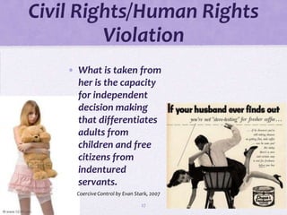 Civil Rights/Human Rights
         Violation
    • What is taken from
      her is the capacity
      for independent
      decision making
      that differentiates
      adults from
      children and free
      citizens from
      indentured
      servants.
      Coercive Control by Evan Stark, 2007

                                 27
 