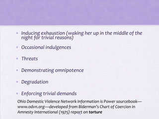 • Inducing exhaustion (waking her up in the middle of the
  night for trivial reasons)
• Occasional indulgences

• Threats

• Demonstrating omnipotence

• Degradation

• Enforcing trivial demands
Ohio Domestic Violence Network Information is Power sourcebook—
www.odvn.org—developed from Biderman’s Chart of Coercion in
Amnesty International (1975) report on torture
                                 29
 