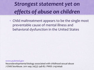 Strongest statement yet on
        effects of abuse on children
   • Child maltreatment appears to be the single most
     preventable cause of mental illness and
     behavioral dysfunction in the United States




www.pubmed.gov
Neurodevelopmental biology associated with childhood sexual abuse
J Child SexAbuse. 2011 sep; 20(5): 548-87. PMID: 21970646
 