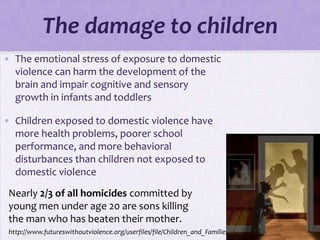 The damage to children
• The emotional stress of exposure to domestic
  violence can harm the development of the
  brain and impair cognitive and sensory
  growth in infants and toddlers

• Children exposed to domestic violence have
  more health problems, poorer school
  performance, and more behavioral
  disturbances than children not exposed to
  domestic violence
 Nearly 2/3 of all homicides committed by
 young men under age 20 are sons killing
 the man who has beaten their mother.
 http://www.futureswithoutviolence.org/userfiles/file/Children_and_Families/Children.pdf
 