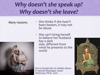 Why doesn’t she speak up?
     Why doesn’t she leave?
Many reasons:    She thinks if she hasn’t
                  been beaten, it may not
                  be abuse
                 She can’t bring herself
                  to believe her husband
                  has a dark
                  side, different from
                  what he presents to the
                  world




                Not to People like Us: Hidden Abuse
                in Upscale Marriages, Susan
                             38
                Weitzman, Ph.D., 2001
 