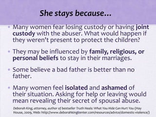 She stays because…
• Many women fear losing custody or having joint
  custody with the abuser. What would happen if
  they weren't present to protect the children?
• They may be influenced by family, religious, or
  personal beliefs to stay in their marriages.
• Some believe a bad father is better than no
  father.
• Many women feel isolated and ashamed of
  their situation. Asking for help or leaving would
  mean revealing their secret of spousal abuse.
  Deborah King, attorney, author of bestseller Truth Heals: What You Hide Can Hurt You (Hay
                                               39
  House, 2009, Web: http://www.deborahkingcenter.com/resources/advice/domestic-violence/)
 