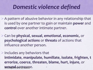 Domestic violence defined
 A pattern of abusive behavior in any relationship that
  is used by one partner to gain or maintain power and
  control over another intimate partner.

 Can be physical, sexual, emotional, economic, or
  psychological actions or threats of actions that
  influence another person.
 Includes any behaviors that
  intimidate, manipulate, humiliate, isolate, frighten, t
  errorize, coerce, threaten, blame, hurt, injure, or
  wound someone.
  U.S. Department of Justice4
 