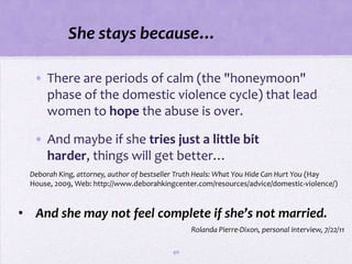 She stays because…

   • There are periods of calm (the "honeymoon"
     phase of the domestic violence cycle) that lead
     women to hope the abuse is over.

   • And maybe if she tries just a little bit
     harder, things will get better…
  Deborah King, attorney, author of bestseller Truth Heals: What You Hide Can Hurt You (Hay
  House, 2009, Web: http://www.deborahkingcenter.com/resources/advice/domestic-violence/)



• And she may not feel complete if she’s not married.
                                                Rolanda Pierre-Dixon, personal interview, 7/22/11

                                           40
 