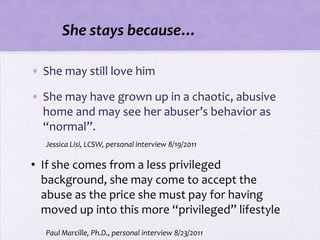 She stays because…

• She may still love him

• She may have grown up in a chaotic, abusive
  home and may see her abuser’s behavior as
  “normal”.
  Jessica Lisi, LCSW, personal interview 8/19/2011

• If she comes from a less privileged
  background, she may come to accept the
  abuse as the price she must pay for having
  moved up into this more “privileged” lifestyle
  Paul Marcille, Ph.D., personal interview 8/23/2011
 