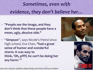 Sometimes, even with
           evidence, they don’t believe her…

 • "People see the image, and they
   don't think that these people have a
   mean, ugly, abusive side."

 • “Simpson”, says Nicole's friend since
   high school, Eve Chen, "had a great
   sense of humor and wonderful
   charm. It was easy to
   think, 'Oh, pffff, he can't be doing her
   any harm.' "
                                                      42
Joan Farr, director of Metro-Dade Family and Victim Services in Miami
 