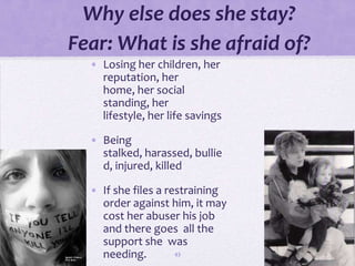 Why else does she stay?
Fear: What is she afraid of?
  • Losing her children, her
    reputation, her
    home, her social
    standing, her
    lifestyle, her life savings

  • Being
    stalked, harassed, bullie
    d, injured, killed

  • If she files a restraining
    order against him, it may
    cost her abuser his job
    and there goes all the
    support she was
    needing.         43
 
