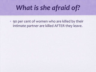 What is she afraid of?
• 90 per cent of women who are killed by their
  intimate partner are killed AFTER they leave.
 