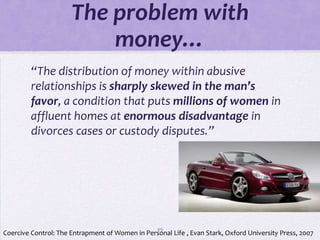 The problem with
                          money…
         “The distribution of money within abusive
         relationships is sharply skewed in the man’s
         favor, a condition that puts millions of women in
         affluent homes at enormous disadvantage in
         divorces cases or custody disputes.”




                                                  49
Coercive Control: The Entrapment of Women in Personal Life , Evan Stark, Oxford University Press, 2007
 