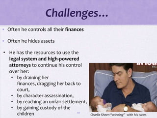Challenges…
• Often he controls all their finances

• Often he hides assets

• He has the resources to use the
  legal system and high-powered
  attorneys to continue his control
  over her:
   • by draining her
      finances, dragging her back to
      court,
   • by character assassination,
   • by reaching an unfair settlement,
   • by gaining custody of the
                                   50
      children                           Charlie Sheen “winning” with his twins
 