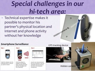 Special challenges in our
              hi-tech area:
• Technical expertise makes it
  possible to monitor his
  partner’s physical location and
  internet and phone activity
  without her knowledge

Smartphone Surveillance       GPS tracking device




                                         Hidden camera-------
 