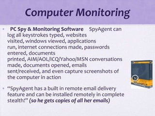 Computer Monitoring
•  PC Spy & Monitoring Software  SpyAgent can
  log all keystrokes typed, websites
  visited, windows viewed, applications
  run, internet connections made, passwords
  entered, documents
  printed, AIM/AOL/ICQ/Yahoo/MSN conversations
  made, documents opened, emails
  sent/received, and even capture screenshots of
  the computer in action

• “SpyAgent has a built in remote email delivery
  feature and can be installed remotely in complete
  stealth!” (so he gets copies of all her emails)
 