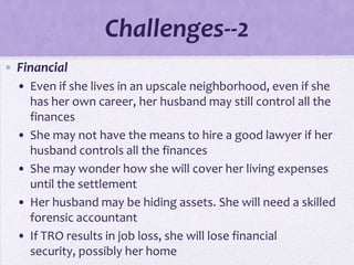 Challenges--2
• Financial
  • Even if she lives in an upscale neighborhood, even if she
    has her own career, her husband may still control all the
    finances
  • She may not have the means to hire a good lawyer if her
    husband controls all the finances
  • She may wonder how she will cover her living expenses
    until the settlement
  • Her husband may be hiding assets. She will need a skilled
    forensic accountant
  • If TRO results in job loss, she will lose financial
    security, possibly her home
 