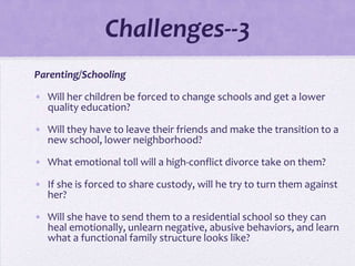 Challenges--3
Parenting/Schooling

• Will her children be forced to change schools and get a lower
  quality education?

• Will they have to leave their friends and make the transition to a
  new school, lower neighborhood?

• What emotional toll will a high-conflict divorce take on them?

• If she is forced to share custody, will he try to turn them against
  her?

• Will she have to send them to a residential school so they can
  heal emotionally, unlearn negative, abusive behaviors, and learn
  what a functional family structure looks like?
 