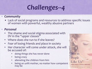 Challenges--4
• Community
  • Lack of social programs and resources to address specific issues
    of women with powerful, wealthy abusive partners

• Personal
  • The shame and social stigma associated with
    DV in the “upper classes”
  • Where does she run to if she leaves?
  • Fear of losing friends and place in society
  • Her character will come under attack, she will
    be accused of:
       •   doing things she has never done
       •   being crazy
       •   alienating the children from him
       •   being an unfit mother, no matter how competent and devoted she
           may be
 