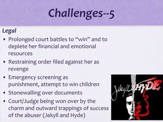 Challenges--5
• Legal
  • Prolonged court battles to “win” and to
    deplete her financial and emotional
    resources
  • Restraining order filed against her as
    revenge
  • Emergency screening as
    punishment, attempt to win children
  • Stonewalling over documents
  • Court/Judge being won over by the
    charm and outward trappings of success
    of the abuser (Jekyll and Hyde)
 