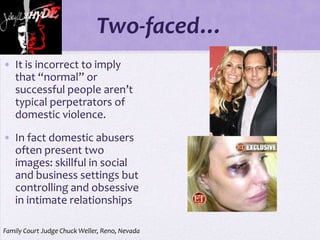 Two-faced…
• It is incorrect to imply
  that “normal” or
  successful people aren’t
  typical perpetrators of
  domestic violence.

• In fact domestic abusers
  often present two
  images: skillful in social
  and business settings but
  controlling and obsessive
  in intimate relationships

Family Court Judge Chuck Weller, Reno, Nevada
 