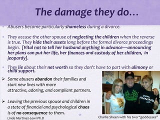 The damage they do…
• Abusers become particularly shameless during a divorce.

• They accuse the other spouse of neglecting the children when the reverse
  is true. They hide their assets long before the formal divorce proceedings
  begin. [Vital not to tell her husband anything in advance—announcing
  her plans can put her life, her finances and custody of her children, in
  jeopardy].
• They lie about their net worth so they don't have to part with alimony or
  child support.
 Some abusers abandon their families and
  start new lives with more
  attractive, adoring, and compliant partners.

 Leaving the previous spouse and children in
  a state of financial and psychological chaos
  is of no consequence to them.          59
   Linda Martinez-Lewi Ph.D                      Charlie Sheen with his two “goddesses”
 