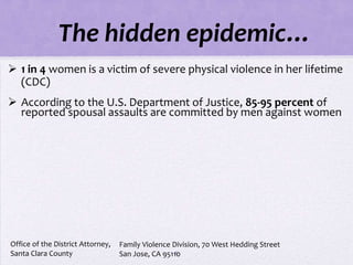 The hidden epidemic…
 1 in 4 women is a victim of severe physical violence in her lifetime
  (CDC)
 According to the U.S. Department of Justice, 85-95 percent of
  reported spousal assaults are committed by men against women




Office of the District Attorney,   Family Violence Division, 70 West Hedding Street
Santa Clara County                                  6
                                   San Jose, CA 95110
 
