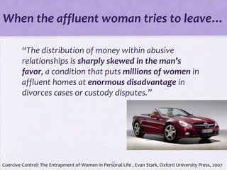 When the affluent woman tries to leave…

         “The distribution of money within abusive
         relationships is sharply skewed in the man’s
         favor, a condition that puts millions of women in
         affluent homes at enormous disadvantage in
         divorces cases or custody disputes.”




                                                  61
Coercive Control: The Entrapment of Women in Personal Life , Evan Stark, Oxford University Press, 2007
 