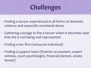 Challenges
• Finding a lawyer experienced in all forms of domestic
  violence and especially emotional abuse

• Gathering courage to fire a lawyer when it becomes clear
  that she is not being well represented

• Finding a law firm (versus an individual)

• Finding a support team (forensic accountant, expert
  witness, court psychologist, financial planner, estate
  lawyer)
 