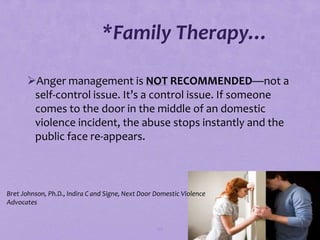 *Family Therapy…

       Anger management is NOT RECOMMENDED—not a
        self-control issue. It’s a control issue. If someone
        comes to the door in the middle of an domestic
        violence incident, the abuse stops instantly and the
        public face re-appears.



Bret Johnson, Ph.D., Indira C and Signe, Next Door Domestic Violence
Advocates


                                                   67
 