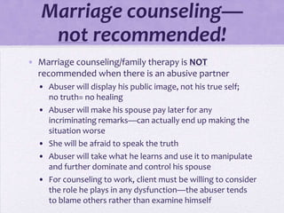 Marriage counseling—
    not recommended!
• Marriage counseling/family therapy is NOT
  recommended when there is an abusive partner
  • Abuser will display his public image, not his true self;
    no truth= no healing
  • Abuser will make his spouse pay later for any
    incriminating remarks—can actually end up making the
    situation worse
  • She will be afraid to speak the truth
  • Abuser will take what he learns and use it to manipulate
    and further dominate and control his spouse
  • For counseling to work, client must be willing to consider
    the role he plays in any dysfunction—the abuser tends
    to blame others rather than examine himself
 